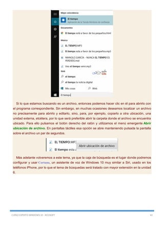 CURSO EXPERTO WINDOWS 10 - RICOSOFT 42
Si lo que estamos buscando es un archivo, entonces podemos hacer clic en él para abrirlo con
el programa correspondiente. Sin embargo, en muchas ocasiones deseamos localizar un archivo
no precisamente para abrirlo y editarlo, sino, para, por ejemplo, copiarlo a otra ubicación, una
unidad externa, etcétera, por lo que será preferible abrir la carpeta donde el archivo se encuentra
ubicado. Para ello pulsamos el botón derecho del ratón y utilizamos el menú emergente Abrir
ubicación de archivo. En pantallas táctiles esa opción se abre manteniendo pulsada la pantalla
sobre el archivo un par de segundos.
Más adelante volveremos a este tema, ya que la caja de búsqueda es el lugar donde podremos
configurar y usar Cortana, un asistente de voz de Windows 10 muy similar a Siri, usado en los
teléfonos iPhone, por lo que el tema de búsquedas será tratado con mayor extensión en la unidad
6.
 