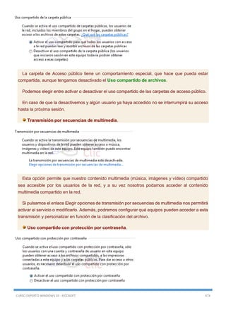 CURSO EXPERTO WINDOWS 10 - RICOSOFT 474
La carpeta de Acceso público tiene un comportamiento especial, que hace que pueda estar
compartida, aunque tengamos desactivado el Uso compartido de archivos.
Podemos elegir entre activar o desactivar el uso compartido de las carpetas de acceso público.
En caso de que la desactivemos y algún usuario ya haya accedido no se interrumpirá su acceso
hasta la próxima sesión.
Transmisión por secuencias de multimedia.
Esta opción permite que nuestro contenido multimedia (música, imágenes y vídeo) compartido
sea accesible por los usuarios de la red, y a su vez nosotros podamos acceder al contenido
multimedia compartido en la red.
Si pulsamos el enlace Elegir opciones de transmisión por secuencias de multimedia nos permitirá
activar el servicio o modificarlo. Además, podremos configurar qué equipos pueden acceder a esta
transmisión y personalizar en función de la clasificación del archivo.
Uso compartido con protección por contraseña.
 
