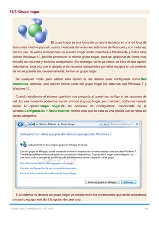 CURSO EXPERTO WINDOWS 10 - RICOSOFT 476
15.7. Grupo hogar
El grupo hogar es una forma de compartir recursos en una red local de
forma más intuitiva para el usuario, heredada de versiones anteriores de Windows y con cada vez
menos uso. Si varios ordenadores de nuestro hogar están conectados físicamente y todos ellos
utilizan Windows 10, podrán pertenecer al mismo grupo hogar, para así gestionar de forma más
sencilla los recursos y archivos compartidos. Sin embargo, como ya vimos, se trata de una opción
redundante, toda vez que el acceso a los recursos compartidos por otros equipos en un contexto
de red es posible sin, necesariamente, formar un grupo hogar.
De cualquier modo, para utilizar esta opción la red deberá estar configurada como Red
doméstica. Además, sólo podrán formar parte del grupo hogar los sistemas con Windows 7 y
Windows 10.
Cuando instalamos el sistema operativo nos pregunta si queremos configurar las opciones de
red. En ese momento podremos decidir unirnos al grupo hogar, pero también podremos hacerlo
desde la opción Grupo hogar de las opciones de Configuración relacionada de la
ventana Configuración > Red e Internet, hemos visto que se trata de una opción que se repite en
varias categorías.
Si el sistema no detecta un grupo hogar ya creado entre los ordenadores que estén conectados
a nuestro equipo, nos dará la opción de crear uno.
 