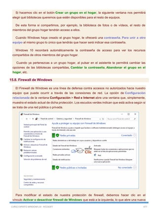 CURSO EXPERTO WINDOWS 10 - RICOSOFT 477
Si hacemos clic en el botón Crear un grupo en el hogar, la siguiente ventana nos permitirá
elegir qué bibliotecas queremos que estén disponibles para el resto de equipos.
De esta forma si compartimos, por ejemplo, la biblioteca de fotos o de vídeos, el resto de
miembros del grupo hogar tendrán acceso a ellos.
Cuando Windows haya creado el grupo hogar, te ofrecerá una contraseña. Para unir a otro
equipo al mismo grupo lo único que tendrás que hacer será indicar esa contraseña.
Windows 10 recordará automáticamente la contraseña de acceso para ver los recursos
compartidos de otros miembros del grupo hogar.
Cuando ya pertenezcas a un grupo hogar, al pulsar en el asistente te permitirá cambiar las
opciones de las bibliotecas compartidas, Cambiar la contraseña, Abandonar el grupo en el
hogar, etc.
15.8. Firewall de Windows
El Firewall de Windows es una línea de defensa contra accesos no autorizados hacia nuestro
equipo que puede ocurrir a través de las conexiones de red. La opción de Configuración
relacionada de la ventana Configuración > Red e Internet abre una ventana que, simplemente,
muestra el estado actual de dicha protección. Los escudos verdes indican que está activa según si
se trata de una red pública o privada.
Para modificar el estado de nuestra protección de firewall, debemos hacer clic en el
vínculo Activar o desactivar firewall de Windows que está a la izquierda, lo que abre una nueva
 