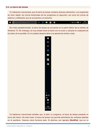 CURSO EXPERTO WINDOWS 10 - RICOSOFT 43
3.4. La barra de tareas
Ya habíamos mencionado que la barra de tareas contiene diversos elementos: Los programas
de inicio rápido, los iconos temporales de los programas en ejecución, así como los iconos de
sistema y notificación que se encuentran a la derecha.
De modo predeterminado, la barra de tareas se encuentra en la parte inferior de la interfaz de
Windows 10. Sin embargo, es muy simple tomar la barra con el cursor y ubicarla en cualquiera de
los lados de la pantalla. En el costado derecho tiene una apariencia similar a ésta.
Ya habíamos mencionado también que, al abrir un programa, la barra de tareas presenta un
icono del mismo. De este modo, la barra de tareas nos permite administrar las ventanas abiertas
en el escritorio. Veamos cómo funciona esto. Si abrimos, por ejemplo, WordPad, que es un
 