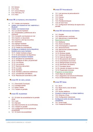 CURSO EXPERTO WINDOWS 10 - RICOSOFT 1
 9.9. Cámara
 9.10. Fotos
 9.11. Groove Música
 9.12. Películas y TV
 9.13. Xbox
Unidad 10. La impresora y otros dispositivos
 10.1. Instalar una impresora
 Instalar una impresora en red, inalámbrica o
Bluetooth
 Instalar una impresora local
 10.2. La cola de impresión
 10.3. Propiedades y preferencias de la
impresora
 10.4. Compartir una impresora en red
 10.5. Imprimir un documento
 10.6. Imprimir a otro tipo de archivo
 10.7. Escáneres
 10.8. Agregar hardware
 10.9. Conectar el hardware
 10.10. Instalar los controladores
 Configurar la instalación de los dispositivos
 Asistente para nuevo hardware
 10.11. Instalar hardware antiguo
 10.12. El administrador de dispositivos
 Asistente para hardware heredado
 10.13. Actualizar los controladores
 10.14. Configurar el ratón y el panel táctil
 10.15. Los botones
 10.16. Los punteros
 10.17. Opciones del puntero
 10.18. La rueda
 10.19. Hardware
 10.20. Pantallas y altavoces inalámbricos
 10.21. Complemento del teléfono
 10.22. Reproducción automática y USB
Unidad 11. Sin ratón y teclado
 11.1. Panel táctil (Touchpad)
 11.2. Pantallas táctiles
 11.3. Modo Tableta
 11.4. Teclado en pantalla
Unidad 12. Accesibilidad
 12.1. El botón de accesibilidad en la pantalla
inicial
 12.2. Lupa
 12.3. Narrador
 12.4. Reconocimiento de voz de Windows
 12.5. Teclado en pantalla
 12.6. Configuración de las opciones de
accesibilidad
 12.7. El Centro de accesibilidad
Unidad 13. Personalización
 13.1. Las opciones de personalización
 13.2. Fondo
 13.3. Colores
 13.4. Temas
 13.5. Pantalla de bloqueo
 13.6. El menú Inicio
 13.7. Configuración del tiempo de espera de la
pantalla.
Unidad 14. Administración del Sistema
 14.1. Pantalla
 14.2. Notificaciones y acciones
 14.3. Aplicaciones y características
 Descomprimir archivos
 14.4. Multitarea
 14.5. Ahorro de batería
 14.6. Inicio/apagado y suspensión
 14.7. Almacenamiento
 14.8. Aplicaciones predeterminadas
 14.9. Acerca de
 14.10. Windows Update
 14.11. Windows Defender
 14.12. Copia de seguridad
 14.13. Recuperación del sistema
 14.14. Comprobación de errores
 14.15. Defragmentador de discos
 14.16. Información del Sistema
 14.17. Formatear discos
 14.18. Liberador de espacio en disco
 14.19. Programador de tareas
 Programar una tarea básica
 14.20. Mapa de caracteres
 14.21. Diagnóstico de memoria de Windows
 14.22. El Administrador de tareas
Unidad 15. Redes
 15.1. Wi-Fi
 15.2. Modo Avión y Uso de datos
 15.3. VPN
 15.4. Acceso telefónico
 Conexión a internet con un módem telefónico
 15.5. Ethernet y Proxy
 15.6. Configuración relacionada
 Configurar el centro de redes y recursos
compartidos
 15.7. Grupo hogar
 15.8. Firewall de Windows
 