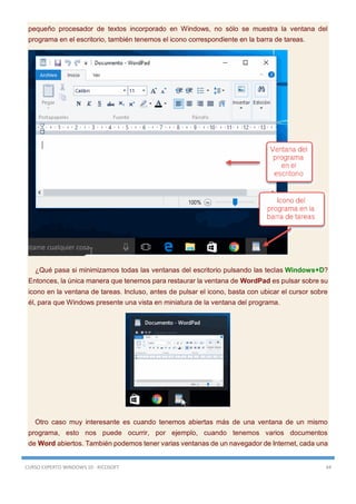 CURSO EXPERTO WINDOWS 10 - RICOSOFT 44
pequeño procesador de textos incorporado en Windows, no sólo se muestra la ventana del
programa en el escritorio, también tenemos el icono correspondiente en la barra de tareas.
¿Qué pasa si minimizamos todas las ventanas del escritorio pulsando las teclas Windows+D?
Entonces, la única manera que tenemos para restaurar la ventana de WordPad es pulsar sobre su
icono en la ventana de tareas. Incluso, antes de pulsar el icono, basta con ubicar el cursor sobre
él, para que Windows presente una vista en miniatura de la ventana del programa.
Otro caso muy interesante es cuando tenemos abiertas más de una ventana de un mismo
programa, esto nos puede ocurrir, por ejemplo, cuando tenemos varios documentos
de Word abiertos. También podemos tener varias ventanas de un navegador de Internet, cada una
 