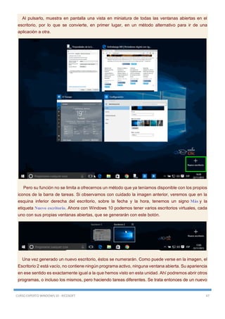 CURSO EXPERTO WINDOWS 10 - RICOSOFT 47
Al pulsarlo, muestra en pantalla una vista en miniatura de todas las ventanas abiertas en el
escritorio, por lo que se convierte, en primer lugar, en un método alternativo para ir de una
aplicación a otra.
Pero su función no se limita a ofrecernos un método que ya teníamos disponible con los propios
iconos de la barra de tareas. Si observamos con cuidado la imagen anterior, veremos que en la
esquina inferior derecha del escritorio, sobre la fecha y la hora, tenemos un signo Más y la
etiqueta Nuevo escritorio. Ahora con Windows 10 podemos tener varios escritorios virtuales, cada
uno con sus propias ventanas abiertas, que se generarán con este botón.
Una vez generado un nuevo escritorio, éstos se numerarán. Como puede verse en la imagen, el
Escritorio 2 está vacío, no contiene ningún programa activo, ninguna ventana abierta. Su apariencia
en ese sentido es exactamente igual a la que hemos visto en esta unidad. Ahí podremos abrir otros
programas, o incluso los mismos, pero haciendo tareas diferentes. Se trata entonces de un nuevo
 