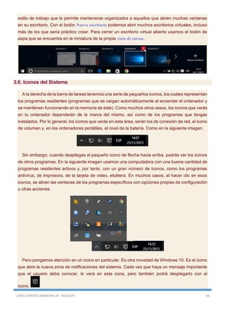 CURSO EXPERTO WINDOWS 10 - RICOSOFT 48
estilo de trabajo que le permite mantenerse organizados a aquellos que abren muchas ventanas
en su escritorio. Con el botón Nuevo escritorio podemos abrir muchos escritorios virtuales, incluso
más de los que sería práctico crear. Para cerrar un escritorio virtual abierto usamos el botón de
aspa que se encuentra en la miniatura de la propia vista de tareas.
3.6. Iconos del Sistema
A la derecha de la barra de tareas tenemos una serie de pequeños iconos, los cuales representan
los programas residentes (programas que se cargan automáticamente al encender el ordenador y
se mantienen funcionando en la memoria de éste). Como muchos otros casos, los iconos que verás
en tu ordenador dependerán de la marca del mismo, así como de los programas que tengas
instalados. Por lo general, los iconos que verás en esta área, serán los de conexión de red, el icono
de volumen y, en los ordenadores portátiles, el nivel de la batería. Como en la siguiente imagen.
Sin embargo, cuando despliegas el pequeño icono de flecha hacia arriba, podrás ver los iconos
de otros programas. En la siguiente imagen usamos una computadora con una buena cantidad de
programas residentes activos y, por tanto, con un gran número de iconos, como los programas
antivirus, de impresora, de la tarjeta de video, etcétera. En muchos casos, al hacer clic en esos
iconos, se abren las ventanas de los programas específicos con opciones propias de configuración
u otras acciones.
Pero pongamos atención en un icono en particular. Es otra novedad de Windows 10. Es el icono
que abre la nueva zona de notificaciones del sistema. Cada vez que haya un mensaje importante
que el usuario deba conocer, lo verá en esta zona, pero también podrá desplegarlo con el
icono.
 