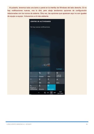 CURSO EXPERTO WINDOWS 10 - RICOSOFT 49
Al pulsarlo, tenemos toda una barra o panel en la interfaz de Windows del lado derecho. Si no
hay notificaciones nuevas, nos lo dirá, pero abajo tendremos opciones de configuración
relacionadas con los iconos de sistema. Otra vez, las opciones que aparecen aquí no son iguales
de equipo a equipo. Volveremos a él más adelante.
 