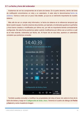 CURSO EXPERTO WINDOWS 10 - RICOSOFT 50
3.7. La fecha y hora del ordenador
Acabamos de ver los componentes de la barra de tareas. En la parte derecha, dentro del área
de notificación encontramos un reloj y un calendario. A este reloj lo denominamos fecha de
sistema. Vamos a verlo con un poco más detalle, ya que es un elemento importante de nuestro
sistema.
Más allá de ser un simple reloj informativo, la fecha de sistema es la referencia temporal que
tiene nuestro equipo. Cuando creamos documentos, por ejemplo, el ordenador guarda en qué fecha
y hora fueron creados o modificados por última vez, por ello es importante tenerla correctamente
configurada. De esta forma podremos saber cuándo modificamos por última vez un archivo o cuál
es el más reciente, ordenarlos por fecha, etc. Al hacer clic en esa área, aparece un calendario
completo que podremos consultar.
También puedes consultar y modificar las propiedades del reloj al hacer clic sobre la hora de la
barra de tareas y luego en Configuración de fecha y hora. Veremos el cuadro de diálogo de Fecha
y hora tal y como muestra la imagen:
 