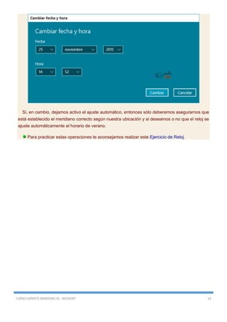 CURSO EXPERTO WINDOWS 10 - RICOSOFT 52
Si, en cambio, dejamos activo el ajuste automático, entonces sólo deberemos asegurarnos que
está establecido el meridiano correcto según nuestra ubicación y si deseamos o no que el reloj se
ajuste automáticamente al horario de verano.
Para practicar estas operaciones te aconsejamos realizar este Ejercicio de Reloj.
 