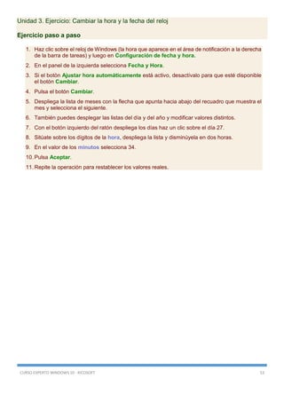 CURSO EXPERTO WINDOWS 10 - RICOSOFT 53
Unidad 3. Ejercicio: Cambiar la hora y la fecha del reloj
Ejercicio paso a paso
1. Haz clic sobre el reloj de Windows (la hora que aparece en el área de notificación a la derecha
de la barra de tareas) y luego en Configuración de fecha y hora.
2. En el panel de la izquierda selecciona Fecha y Hora.
3. Si el botón Ajustar hora automáticamente está activo, desactívalo para que esté disponible
el botón Cambiar.
4. Pulsa el botón Cambiar.
5. Despliega la lista de meses con la flecha que apunta hacia abajo del recuadro que muestra el
mes y selecciona el siguiente.
6. También puedes desplegar las listas del día y del año y modificar valores distintos.
7. Con el botón izquierdo del ratón despliega los días haz un clic sobre el día 27.
8. Sitúate sobre los dígitos de la hora, despliega la lista y disminúyela en dos horas.
9. En el valor de los minutos selecciona 34.
10. Pulsa Aceptar.
11. Repite la operación para restablecer los valores reales.
 