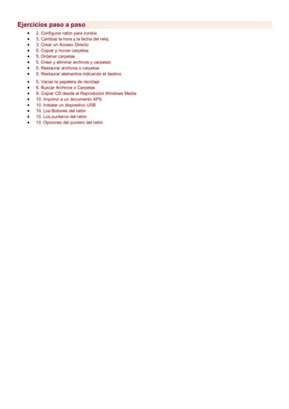 Ejercicios paso a paso
 2. Configurar ratón para zurdos
 3. Cambiar la hora y la fecha del reloj
 3. Crear un Acceso Directo
 5. Copiar y mover carpetas
 5. Ordenar carpetas
 5. Crear y eliminar archivos y carpetas
 5. Restaurar archivos o carpetas
 5. Restaurar elementos indicando el destino
 5. Vaciar la papelera de reciclaje
 6. Buscar Archivos o Carpetas
 9. Copiar CD desde el Reproductor Windows Media
 10. Imprimir a un documento XPS
 10. Instalar un dispositivo USB
 10. Los Botones del ratón
 10. Los punteros del ratón
 10. Opciones del puntero del ratón
 