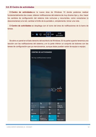CURSO EXPERTO WINDOWS 10 - RICOSOFT 54
3.8. El Centro de actividades
El Centro de actividades es la nueva área de Windows 10 donde podemos realizar
fundamentalmente dos cosas: obtener notificaciones del sistema de muy diverso tipo y, dos, hacer
los cambios de configuración del sistema más comunes y recurrentes, como conectarse (o
desconectarse) a la red, cambiar el brillo de la pantalla o, simplemente, tomar una nota.
El Centro de actividades se despliega con el icono del área de notificaciones de la barra de
tareas.
Se abre un panel en el lado derecho del escritorio de Windows. En la parte superior tenemos una
sección con las notificaciones del sistema y en la parte inferior un conjunto de botones con las
tareas de configuración que ya mencionamos, aunque éstas pueden variar de equipo a equipo.
 