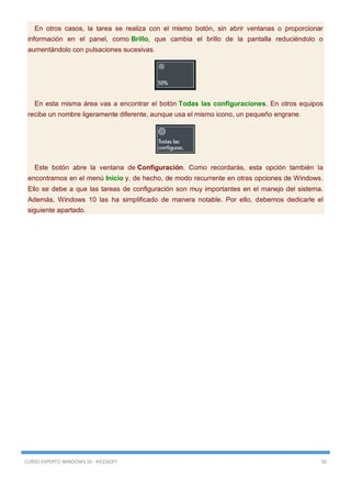 CURSO EXPERTO WINDOWS 10 - RICOSOFT 56
En otros casos, la tarea se realiza con el mismo botón, sin abrir ventanas o proporcionar
información en el panel, como Brillo, que cambia el brillo de la pantalla reduciéndolo o
aumentándolo con pulsaciones sucesivas.
En esta misma área vas a encontrar el botón Todas las configuraciones. En otros equipos
recibe un nombre ligeramente diferente, aunque usa el mismo icono, un pequeño engrane.
Este botón abre la ventana de Configuración. Como recordarás, esta opción también la
encontramos en el menú Inicio y, de hecho, de modo recurrente en otras opciones de Windows.
Ello se debe a que las tareas de configuración son muy importantes en el manejo del sistema.
Además, Windows 10 las ha simplificado de manera notable. Por ello, debemos dedicarle el
siguiente apartado.
 