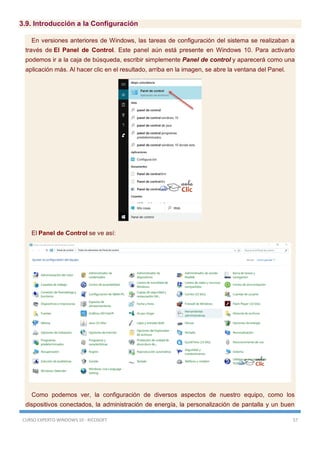 CURSO EXPERTO WINDOWS 10 - RICOSOFT 57
3.9. Introducción a la Configuración
En versiones anteriores de Windows, las tareas de configuración del sistema se realizaban a
través de El Panel de Control. Este panel aún está presente en Windows 10. Para activarlo
podemos ir a la caja de búsqueda, escribir simplemente Panel de control y aparecerá como una
aplicación más. Al hacer clic en el resultado, arriba en la imagen, se abre la ventana del Panel.
El Panel de Control se ve así:
Como podemos ver, la configuración de diversos aspectos de nuestro equipo, como los
dispositivos conectados, la administración de energía, la personalización de pantalla y un buen
 