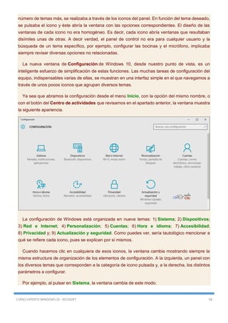 CURSO EXPERTO WINDOWS 10 - RICOSOFT 58
número de temas más, se realizaba a través de los iconos del panel. En función del tema deseado,
se pulsaba el icono y éste abría la ventana con las opciones correspondientes. El diseño de las
ventanas de cada icono no era homogéneo. Es decir, cada icono abría ventanas que resultaban
disímiles unas de otras. A decir verdad, el panel de control no era para cualquier usuario y la
búsqueda de un tema específico, por ejemplo, configurar las bocinas y el micrófono, implicaba
siempre revisar diversas opciones no relacionadas.
La nueva ventana de Configuración de Windows 10, desde nuestro punto de vista, es un
inteligente esfuerzo de simplificación de estas funciones. Las muchas tareas de configuración del
equipo, indispensables varias de ellas, se muestran en una interfaz simple en el que navegamos a
través de unos pocos iconos que agrupan diversos temas.
Ya sea que abramos la configuración desde el menú Inicio, con la opción del mismo nombre, o
con el botón del Centro de actividades que revisamos en el apartado anterior, la ventana muestra
la siguiente apariencia.
La configuración de Windows está organizada en nueve temas: 1) Sistema; 2) Dispositivos;
3) Red e Internet; 4) Personalización; 5) Cuentas; 6) Hora e idioma; 7) Accesibilidad;
8) Privacidad y; 9) Actualización y seguridad. Como puedes ver, sería tautológico mencionar a
qué se refiere cada icono, pues se explican por sí mismos.
Cuando hacemos clic en cualquiera de esos iconos, la ventana cambia mostrando siempre la
misma estructura de organización de los elementos de configuración. A la izquierda, un panel con
los diversos temas que corresponden a la categoría de icono pulsada y, a la derecha, los distintos
parámetros a configurar.
Por ejemplo, al pulsar en Sistema, la ventana cambia de este modo.
 