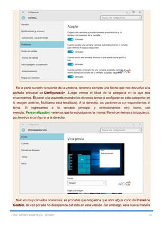 CURSO EXPERTO WINDOWS 10 - RICOSOFT 59
En la parte superior izquierda de la ventana, tenemos siempre una flecha que nos devuelve a la
pantalla principal de Configuración. Luego vemos el título de la categoría en la que nos
encontramos. El panel a la izquierda muestra los diversos temas a configurar en esta categoría (en
la imagen anterior, Multitarea está resaltado). A la derecha, los parámetros correspondientes al
tema. Si regresamos a la ventana principal y seleccionamos otro icono, por
ejemplo, Personalización, veremos que la estructura es la misma: Panel con temas a la izquierda,
parámetros a configurar a la derecha.
Sólo en muy contadas ocasiones, es probable que tengamos que abrir algún icono del Panel de
Control, tal vez por ello no desaparece del todo en esta versión. Sin embargo, esta nueva manera
 