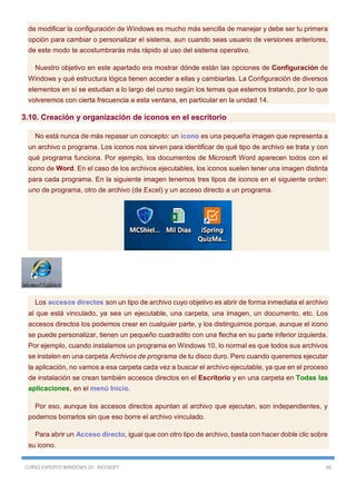 CURSO EXPERTO WINDOWS 10 - RICOSOFT 60
de modificar la configuración de Windows es mucho más sencilla de manejar y debe ser tu primera
opción para cambiar o personalizar el sistema, aun cuando seas usuario de versiones anteriores,
de este modo te acostumbrarás más rápido al uso del sistema operativo.
Nuestro objetivo en este apartado era mostrar dónde están las opciones de Configuración de
Windows y qué estructura lógica tienen acceder a ellas y cambiarlas. La Configuración de diversos
elementos en sí se estudian a lo largo del curso según los temas que estemos tratando, por lo que
volveremos con cierta frecuencia a esta ventana, en particular en la unidad 14.
3.10. Creación y organización de iconos en el escritorio
No está nunca de más repasar un concepto: un icono es una pequeña imagen que representa a
un archivo o programa. Los iconos nos sirven para identificar de qué tipo de archivo se trata y con
qué programa funciona. Por ejemplo, los documentos de Microsoft Word aparecen todos con el
icono de Word. En el caso de los archivos ejecutables, los iconos suelen tener una imagen distinta
para cada programa. En la siguiente imagen tenemos tres tipos de iconos en el siguiente orden:
uno de programa, otro de archivo (de Excel) y un acceso directo a un programa.
Los accesos directos son un tipo de archivo cuyo objetivo es abrir de forma inmediata el archivo
al que está vinculado, ya sea un ejecutable, una carpeta, una imagen, un documento, etc. Los
accesos directos los podemos crear en cualquier parte, y los distinguimos porque, aunque el icono
se puede personalizar, tienen un pequeño cuadradito con una flecha en su parte inferior izquierda.
Por ejemplo, cuando instalamos un programa en Windows 10, lo normal es que todos sus archivos
se instalen en una carpeta Archivos de programa de tu disco duro. Pero cuando queremos ejecutar
la aplicación, no vamos a esa carpeta cada vez a buscar el archivo ejecutable, ya que en el proceso
de instalación se crean también accesos directos en el Escritorio y en una carpeta en Todas las
aplicaciones, en el menú Inicio.
Por eso, aunque los accesos directos apuntan al archivo que ejecutan, son independientes, y
podemos borrarlos sin que eso borre el archivo vinculado.
Para abrir un Acceso directo, igual que con otro tipo de archivo, basta con hacer doble clic sobre
su icono.
 