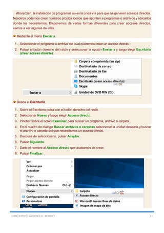 CURSO EXPERTO WINDOWS 10 - RICOSOFT 61
Ahora bien, la instalación de programas no es la única vía para que se generen accesos directos.
Nosotros podemos crear nuestros propios iconos que apunten a programas o archivos y ubicarlos
donde los necesitemos. Disponemos de varias formas diferentes para crear accesos directos,
vamos a ver algunas de ellas.
Mediante el menú Enviar a.
1. Seleccionar el programa o archivo del cual queremos crear un acceso directo.
2. Pulsar el botón derecho del ratón y seleccionar la opción Enviar a y luego elegir Escritorio
(crear acceso directo).
Desde el Escritorio.
1. Sobre el Escritorio pulsa con el botón derecho del ratón.
2. Seleccionar Nuevo y luego elegir Acceso directo.
3. Pinchar sobre el botón Examinar para buscar un programa, archivo o carpeta.
4. En el cuadro de diálogo Buscar archivos o carpetas seleccionar la unidad deseada y buscar
el archivo o carpeta del que necesitamos un acceso directo.
5. Después de seleccionarlo, pulsar Aceptar.
6. Pulsar Siguiente.
7. Darle el nombre al Acceso directo que acabamos de crear.
8. Pulsar Finalizar.
 