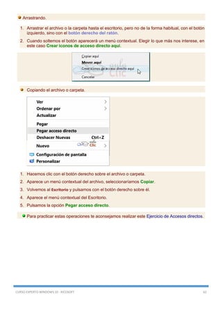 CURSO EXPERTO WINDOWS 10 - RICOSOFT 62
Arrastrando.
1. Arrastrar el archivo o la carpeta hasta el escritorio, pero no de la forma habitual, con el botón
izquierdo, sino con el botón derecho del ratón.
2. Cuando soltemos el botón aparecerá un menú contextual. Elegir lo que más nos interese, en
este caso Crear iconos de acceso directo aquí.
Copiando el archivo o carpeta.
1. Hacemos clic con el botón derecho sobre el archivo o carpeta.
2. Aparece un menú contextual del archivo, seleccionaríamos Copiar.
3. Volvemos al Escritorio y pulsamos con el botón derecho sobre él.
4. Aparece el menú contextual del Escritorio.
5. Pulsamos la opción Pegar acceso directo.
Para practicar estas operaciones te aconsejamos realizar este Ejercicio de Accesos directos.
 