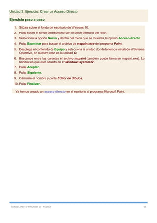 CURSO EXPERTO WINDOWS 10 - RICOSOFT 63
Unidad 3. Ejercicio: Crear un Acceso Directo
Ejercicio paso a paso
1. Sitúate sobre el fondo del escritorio de Windows 10.
2. Pulsa sobre el fondo del escritorio con el botón derecho del ratón.
3. Selecciona la opción Nuevo y dentro del menú que se muestra, la opción Acceso directo.
4. Pulsa Examinar para buscar el archivo de mspaint.exe del programa Paint.
5. Despliega el contenido de Equipo y selecciona la unidad donde tenemos instalado el Sistema
Operativo, en nuestro caso es la unidad C:
6. Buscamos entre las carpetas el archivo mspaint (también puede llamarse mspaint.exe). Lo
habitual es que esté situado en c:Windowssystem32
7. Pulsa Aceptar.
8. Pulsa Siguiente.
9. Cámbiale el nombre y ponle Editor de dibujos.
10. Pulsa Finalizar.
Ya hemos creado un acceso directo en el escritorio al programa Microsoft Paint.
 