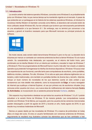 CURSO EXPERTO WINDOWS 10 - RICOSOFT 1
Unidad 1. Novedades en Windows 10
1.1. Introducción
La versión anterior del sistema operativo Windows, conocida como Windows 8, es probablemente
junto con Windows Vista, la que menos tiempo se ha mantenido vigente en el mercado. A pesar de
que pretendía ser un parteaguas en la historia de los sistemas operativos Windows, al introducir la
novedosa interfaz Modern UI (también conocida como Metro), el abandono del conocido botón de
inicio (utilizado desde Windows 95), fue tan criticado que tuvieron que reincorporarlo parcialmente
en una actualización a la que llamaron 8.1. Sin embargo, eso no terminó por convencer a los
usuarios y generó el incentivo necesario para que Microsoft renovara su principal producto de
software.
De modo natural, esta versión debió denominarse Windows 9, pero no fue así. La decisión de la
empresa por marcar un contraste con versiones anteriores los llevó a llamar Windows 10 a la nueva
versión. Su característica más destacada, por supuesto, es el retorno del botón Inicio, pero
combinado con la interfaz Modern UI en un intento por combinar y rescatar lo mejor de Windows 7
y Windows 8. Pero los programadores de Microsoft fueron mucho más allá: han creado un sistema
operativo que pretender homogeneizar la interfaz de diversos dispositivos. Windows 10 busca crear
una experiencia de uso funcional y sencilla tanto para computadoras de escritorio, como portátiles,
teléfonos móviles y tabletas. Por ello, Windows 10 no sólo es apto para utilizarse ágilmente con un
teclado y ratón tradicionales, sino también en pantallas táctiles de diverso tipo y tamaño. Además,
incluye un buen número de novedades de los que daremos cuenta en esta unidad y que
revisaremos con más detalle más adelante, como la incorporación de Edge, el nuevo navegador
de Internet que sustituye a Internet Explorer, el uso por primera vez de escritorios virtuales (muy
comunes entre usuarios de Linux), una nueva área de notificaciones del sistema llamada Centro
de Actividades, la incorporación de un asistente personal llamado Cortana, etcétera.
Otro aspecto muy importante a destacar es que todos los usuarios de Windows 7, 8 y 8.1 podrán
actualizar a la versión Home de Windows 10 de manera gratuita. Las computadoras nuevas
vendrán con Windows 10 de fábrica, por supuesto, pero los usuarios de las versiones mencionadas
pueden descargarlo a partir de agosto de 2015 y durante un año, hasta agosto de 2016, lo que
resulta muy novedoso tratándose de Microsoft.
Demos un paseo rápido por las novedades de Windows 10 a reserva de profundizar en todas
ellas a lo largo del curso. Si eres un usuario familiarizado con versiones anteriores de Windows,
seguramente te resultará muy ilustrativo conocer los elementos que se han cambiado o han
 