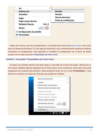 CURSO EXPERTO WINDOWS 10 - RICOSOFT 65
Hasta aquí hemos visto las características y comportamiento tanto del menú Inicio como de la
barra de tareas de Windows 10. Hay algunos elementos cuyo comportamiento podemos modificar
cambiando su configuración. Para aprender a modificar la configuración de la barra de tareas
puedes ver en este avanzado Propiedades del menú Inicio.
Unidad 3. Avanzado: Propiedades del menú Inicio
Al pulsar con el botón derecho del ratón sobre un área libre de la barra de tareas, obtenemos un
menú para modificar algunos aspectos de la misma barra. En la unidad dos vimos ese menú para
reorganizar las ventanas del escritorio, ahora podemos hacer clic en el ítem Propiedades, lo que
abrirá una ventana con todas las opciones que podemos modificar.
 