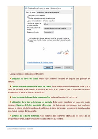 CURSO EXPERTO WINDOWS 10 - RICOSOFT 66
Las opciones que están disponibles son:
Bloquear la barra de tareas impide que podamos ubicarla en alguna otra posición en
pantalla.
Ocultar automáticamente la barra de tareas tiene un efecto muy interesante. Hace que la
barra se muestre sólo cuando acercamos el ratón a su posición, de lo contrario se oculta,
aumentando el espacio libre en el escritorio.
Usar botones de barra de tareas pequeños reduce el tamaño de los iconos.
Ubicación de la barra de tareas en pantalla. Esta opción despliega un menú con cuatro
opciones: Superior, Inferior, Izquierda o Derecha. Ya habíamos mencionado que podemos
obtener el mismo efecto tomando un área libre de la barra de tareas y simplemente desplazándola
a un nuevo costado de la pantalla.
Botones de la barra de tareas. Aquí podemos seleccionar si, además de los iconos de los
programas abiertos, la barra muestra una etiqueta con su nombre.
 