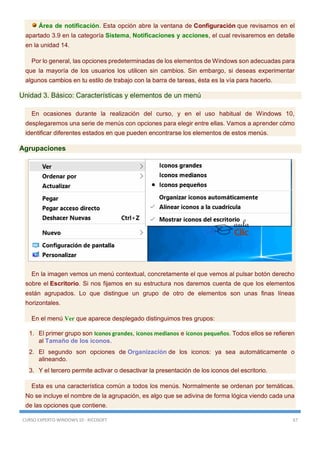 CURSO EXPERTO WINDOWS 10 - RICOSOFT 67
Área de notificación. Esta opción abre la ventana de Configuración que revisamos en el
apartado 3.9 en la categoría Sistema, Notificaciones y acciones, el cual revisaremos en detalle
en la unidad 14.
Por lo general, las opciones predeterminadas de los elementos de Windows son adecuadas para
que la mayoría de los usuarios los utilicen sin cambios. Sin embargo, si deseas experimentar
algunos cambios en tu estilo de trabajo con la barra de tareas, ésta es la vía para hacerlo.
Unidad 3. Básico: Características y elementos de un menú
En ocasiones durante la realización del curso, y en el uso habitual de Windows 10,
desplegaremos una serie de menús con opciones para elegir entre ellas. Vamos a aprender cómo
identificar diferentes estados en que pueden encontrarse los elementos de estos menús.
Agrupaciones
En la imagen vemos un menú contextual, concretamente el que vemos al pulsar botón derecho
sobre el Escritorio. Si nos fijamos en su estructura nos daremos cuenta de que los elementos
están agrupados. Lo que distingue un grupo de otro de elementos son unas finas líneas
horizontales.
En el menú Ver que aparece desplegado distinguimos tres grupos:
1. El primer grupo son Iconos grandes, iconos medianos e iconos pequeños. Todos ellos se refieren
al Tamaño de los iconos.
2. El segundo son opciones de Organización de los iconos: ya sea automáticamente o
alineando.
3. Y el tercero permite activar o desactivar la presentación de los iconos del escritorio.
Esta es una característica común a todos los menús. Normalmente se ordenan por temáticas.
No se incluye el nombre de la agrupación, es algo que se adivina de forma lógica viendo cada una
de las opciones que contiene.
 