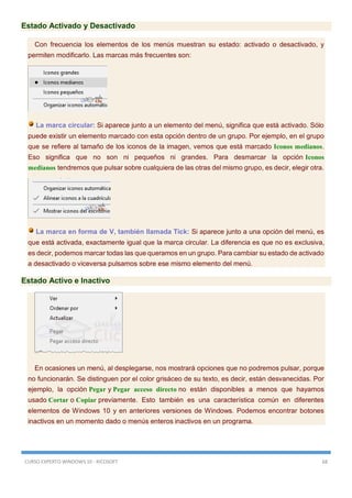 CURSO EXPERTO WINDOWS 10 - RICOSOFT 68
Estado Activado y Desactivado
Con frecuencia los elementos de los menús muestran su estado: activado o desactivado, y
permiten modificarlo. Las marcas más frecuentes son:
La marca circular: Si aparece junto a un elemento del menú, significa que está activado. Sólo
puede existir un elemento marcado con esta opción dentro de un grupo. Por ejemplo, en el grupo
que se refiere al tamaño de los iconos de la imagen, vemos que está marcado Iconos medianos.
Eso significa que no son ni pequeños ni grandes. Para desmarcar la opción Iconos
medianos tendremos que pulsar sobre cualquiera de las otras del mismo grupo, es decir, elegir otra.
La marca en forma de V, también llamada Tick: Si aparece junto a una opción del menú, es
que está activada, exactamente igual que la marca circular. La diferencia es que no es exclusiva,
es decir, podemos marcar todas las que queramos en un grupo. Para cambiar su estado de activado
a desactivado o viceversa pulsamos sobre ese mismo elemento del menú.
Estado Activo e Inactivo
En ocasiones un menú, al desplegarse, nos mostrará opciones que no podremos pulsar, porque
no funcionarán. Se distinguen por el color grisáceo de su texto, es decir, están desvanecidas. Por
ejemplo, la opción Pegar y Pegar acceso directo no están disponibles a menos que hayamos
usado Cortar o Copiar previamente. Esto también es una característica común en diferentes
elementos de Windows 10 y en anteriores versiones de Windows. Podemos encontrar botones
inactivos en un momento dado o menús enteros inactivos en un programa.
 