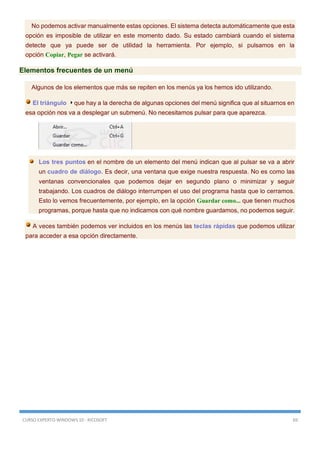 CURSO EXPERTO WINDOWS 10 - RICOSOFT 69
No podemos activar manualmente estas opciones. El sistema detecta automáticamente que esta
opción es imposible de utilizar en este momento dado. Su estado cambiará cuando el sistema
detecte que ya puede ser de utilidad la herramienta. Por ejemplo, si pulsamos en la
opción Copiar, Pegar se activará.
Elementos frecuentes de un menú
Algunos de los elementos que más se repiten en los menús ya los hemos ido utilizando.
El triángulo que hay a la derecha de algunas opciones del menú significa que al situarnos en
esa opción nos va a desplegar un submenú. No necesitamos pulsar para que aparezca.
Los tres puntos en el nombre de un elemento del menú indican que al pulsar se va a abrir
un cuadro de diálogo. Es decir, una ventana que exige nuestra respuesta. No es como las
ventanas convencionales que podemos dejar en segundo plano o minimizar y seguir
trabajando. Los cuadros de diálogo interrumpen el uso del programa hasta que lo cerramos.
Esto lo vemos frecuentemente, por ejemplo, en la opción Guardar como... que tienen muchos
programas, porque hasta que no indicamos con qué nombre guardamos, no podemos seguir.
A veces también podemos ver incluidos en los menús las teclas rápidas que podemos utilizar
para acceder a esa opción directamente.
 