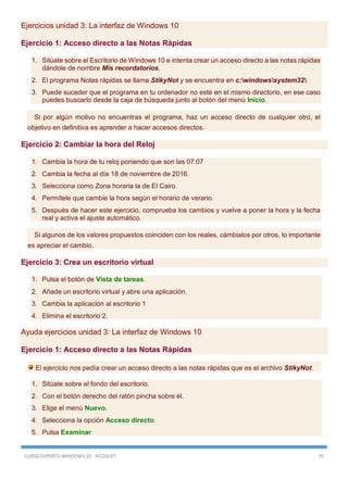 CURSO EXPERTO WINDOWS 10 - RICOSOFT 70
Ejercicios unidad 3: La interfaz de Windows 10
Ejercicio 1: Acceso directo a las Notas Rápidas
1. Sitúate sobre el Escritorio de Windows 10 e intenta crear un acceso directo a las notas rápidas
dándole de nombre Mis recordatorios.
2. El programa Notas rápidas se llama StikyNot y se encuentra en c:windowssystem32.
3. Puede suceder que el programa en tu ordenador no esté en el mismo directorio, en ese caso
puedes buscarlo desde la caja de búsqueda junto al botón del menú Inicio.
Si por algún motivo no encuentras el programa, haz un acceso directo de cualquier otro, el
objetivo en definitiva es aprender a hacer accesos directos.
Ejercicio 2: Cambiar la hora del Reloj
1. Cambia la hora de tu reloj poniendo que son las 07:07
2. Cambia la fecha al día 18 de noviembre de 2016.
3. Selecciona como Zona horaria la de El Cairo.
4. Permítele que cambie la hora según el horario de verano.
5. Después de hacer este ejercicio, comprueba los cambios y vuelve a poner la hora y la fecha
real y activa el ajuste automático.
Si algunos de los valores propuestos coinciden con los reales, cámbialos por otros, lo importante
es apreciar el cambio.
Ejercicio 3: Crea un escritorio virtual
1. Pulsa el botón de Vista de tareas.
2. Añade un escritorio virtual y abre una aplicación.
3. Cambia la aplicación al escritorio 1
4. Elimina el escritorio 2.
Ayuda ejercicios unidad 3: La interfaz de Windows 10
Ejercicio 1: Acceso directo a las Notas Rápidas
El ejercicio nos pedía crear un acceso directo a las notas rápidas que es el archivo StikyNot.
1. Sitúate sobre el fondo del escritorio.
2. Con el botón derecho del ratón pincha sobre él.
3. Elige el menú Nuevo.
4. Selecciona la opción Acceso directo.
5. Pulsa Examinar
 