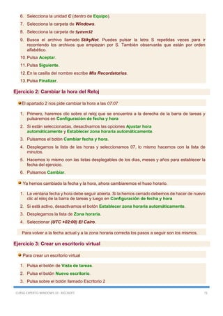 CURSO EXPERTO WINDOWS 10 - RICOSOFT 71
6. Selecciona la unidad C (dentro de Equipo).
7. Selecciona la carpeta de Windows.
8. Selecciona la carpeta de System32
9. Busca el archivo llamado StikyNot. Puedes pulsar la letra S repetidas veces para ir
recorriendo los archivos que empiezan por S. También observarás que están por orden
alfabético.
10. Pulsa Aceptar.
11. Pulsa Siguiente.
12. En la casilla del nombre escribe Mis Recordatorios.
13. Pulsa Finalizar.
Ejercicio 2: Cambiar la hora del Reloj
El apartado 2 nos pide cambiar la hora a las 07:07
1. Primero, haremos clic sobre el reloj que se encuentra a la derecha de la barra de tareas y
pulsaremos en Configuración de fecha y hora
2. Si están seleccionadas, desactivamos las opciones Ajustar hora
automáticamente y Establecer zona horaria automáticamente.
3. Pulsamos el botón Cambiar fecha y hora.
4. Desplegamos la lista de las horas y seleccionamos 07, lo mismo hacemos con la lista de
minutos.
5. Hacemos lo mismo con las listas desplegables de los días, meses y años para establecer la
fecha del ejercicio.
6. Pulsamos Cambiar.
Ya hemos cambiado la fecha y la hora, ahora cambiaremos el huso horario.
1. La ventana fecha y hora debe seguir abierta. Si la hemos cerrado debemos de hacer de nuevo
clic al reloj de la barra de tareas y luego en Configuración de fecha y hora
2. Si está activo, desactivamos el botón Establecer zona horaria automáticamente.
3. Desplegamos la lista de Zona horaria.
4. Seleccionar (UTC +02:00) El Cairo.
Para volver a la fecha actual y a la zona horaria correcta los pasos a seguir son los mismos.
Ejercicio 3: Crear un escritorio virtual
Para crear un escritorio virtual
1. Pulsa el botón de Vista de tareas.
2. Pulsa el botón Nuevo escritorio.
3. Pulsa sobre el botón llamado Escritorio 2
 