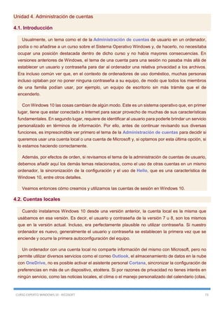 CURSO EXPERTO WINDOWS 10 - RICOSOFT 73
Unidad 4. Administración de cuentas
4.1. Introducción
Usualmente, un tema como el de la Administración de cuentas de usuario en un ordenador,
podía o no añadirse a un curso sobre el Sistema Operativo Windows y, de hacerlo, no necesitaba
ocupar una posición destacada dentro de dicho curso y no había mayores consecuencias. En
versiones anteriores de Windows, el tema de una cuenta para una sesión no pasaba más allá de
establecer un usuario y contraseña para dar al ordenador una relativa privacidad a los archivos.
Era incluso común ver que, en el contexto de ordenadores de uso doméstico, muchas personas
incluso optaban por no poner ninguna contraseña a su equipo, de modo que todos los miembros
de una familia podían usar, por ejemplo, un equipo de escritorio sin más trámite que el de
encenderlo.
Con Windows 10 las cosas cambian de algún modo. Este es un sistema operativo que, en primer
lugar, tiene que estar conectado a Internet para sacar provecho de muchas de sus características
fundamentales. En segundo lugar, requiere de identificar al usuario para poderle brindar un servicio
personalizado en términos de información. Por ello, antes de continuar revisando sus diversas
funciones, es imprescindible ver primero el tema de la Administración de cuentas para decidir si
queremos usar una cuenta local o una cuenta de Microsoft y, si optamos por esta última opción, si
lo estamos haciendo correctamente.
Además, por efectos de orden, si revisamos el tema de la administración de cuentas de usuario,
debemos añadir aquí los demás temas relacionados, como el uso de otras cuentas en un mismo
ordenador, la sincronización de la configuración y el uso de Hello, que es una característica de
Windows 10, entre otros detalles.
Veamos entonces cómo creamos y utilizamos las cuentas de sesión en Windows 10.
4.2. Cuentas locales
Cuando instalamos Windows 10 desde una versión anterior, la cuenta local es la misma que
usábamos en esa versión. Es decir, el usuario y contraseña de la versión 7 u 8, son los mismos
que en la versión actual. Incluso, era perfectamente plausible no utilizar contraseña. Si nuestro
ordenador es nuevo, generalmente el usuario y contraseña se establecen la primera vez que se
enciende y ocurre la primera autoconfiguración del equipo.
Un ordenador con una cuenta local no comparte información del mismo con Microsoft, pero no
permite utilizar diversos servicios como el correo Outlook, el almacenamiento de datos en la nube
con OneDrive, no es posible activar el asistente personal Cortana, sincronizar la configuración de
preferencias en más de un dispositivo, etcétera. Si por razones de privacidad no tienes interés en
ningún servicio, como las noticias locales, el clima o el manejo personalizado del calendario (citas,
 