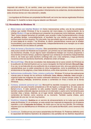CURSO EXPERTO WINDOWS 10 - RICOSOFT 2
mejorado del sistema. Si, en cambio, crees que requieres conocer primero diversos elementos
básicos del uso de Windows, entonces puedes ir directamente a la unidad dos, donde estudiaremos
estos diversos temas con más extensión y detalle.
Los logotipos de Windows son propiedad de Microsoft, así como las marcas registradas Windows
y Windows 10. AulaClic no tiene ninguna relación con Microsoft.
1.2. Novedades de Windows 10
 Menú Inicio con interfaz Modern UI. Como mencionamos arriba, una de las principales
críticas que recibió Windows 8 fue la ausencia del menú Inicio y la implementación de la
interfaz Modern UI que se distinguía por presentar los programas como baldosas, azulejos o
"tiles" (como desees llamarlas) en pantalla, para acceder a ellas fundamentalmente a través
de pantallas táctiles. Lamentablemente, el resultado fue una interfaz cuyo manejo resultó
confuso para muchos usuarios. Por otra parte, hay que añadir que no se limitaron a recuperar
el menú Inicio de la versión 7 de Windows, le dieron características nuevas que le añaden
funcionalidad y que resultan muy interesantes, independientemente si se manejan con el ratón
o directamente con los dedos en pantalla.
 Vista de tareas y Escritorios virtuales. Otra característica interesante a tener en cuenta en
esta nueva versión de Windows es la aparición, por primera vez en este sistema operativo, de
los Escritorios virtuales. Si por alguna razón necesitamos trabajar con muchos programas o
documentos al mismo tiempo, podemos organizar sus ventanas en escritorios independientes
entre sí, de modo que cada escritorio contenga sólo una o dos ventanas y luego podremos
movernos entre los escritorios fácilmente, añadiendo orden al trabajo.
 Microsoft Edge. Otra de las novedades más destacadas de la nueva versión de Windows es
la sustitución de Internet Explorer por su nuevo navegador de Internet llamado Microsoft Edge.
A su vez, no se trata sólo de una sustitución de un programa por otro, sino que además incluye
características que no están presentes en otros navegadores, como la posibilidad de hacer
anotaciones en las páginas y crear listas de lectura, entre otras opciones, lo que lo hace único.
 Aplicaciones multimedia: Fotos, música y películas. Windows 10 incluye tres aplicaciones
nuevas para el manejo de los archivos multimedia: Fotos, Música y Películas. Fotos recopila y
organiza todas las imágenes de nuestro ordenador dándonos un acceso simple a ellas. En el
caso de Música y Películas, tendremos acceso a contenidos en línea a través de la tienda
Windows.
 Cortana, asistente personal por voz. Microsoft ha decidido incorporar su propio asistente
personal de voz para hacerle competencia a Siri de Apple y a Google Now. En este caso se
llamaCortana. A este asistente no sólo puedes hacerle cualquier consulta que desees,
también puedes ordenarle algunas acciones en el ordenador o usarlo como herramienta para
recordar citas y tareas. Además, es el lugar donde realizamos búsquedas de archivos y
contenidos de Internet, como veremos en su momento. También cuenta chistes, pero
digámoslo de una vez: no son muy buenos.
 OneDrive integrado. OneDrive es un servicio de almacenamiento en la nube que ya existía
antes de Windows 10, sin embargo, en esta versión han mejorado la integración con el sistema
operativo y con el Explorador de archivos, de modo que su uso es muy sencillo. Sin embargo,
requiere que nos identificamos en Windows con una cuenta de Microsoft, como veremos más
adelante.
 Continuum. Continuum es una nueva característica de Windows 10. Podemos definirla como
la capacidad del Sistema Operativo de adaptarse a las pantallas de los distintos dispositivos
 