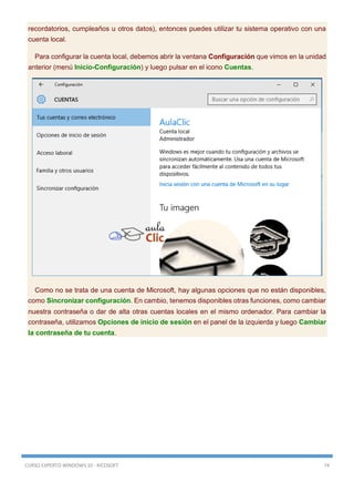 CURSO EXPERTO WINDOWS 10 - RICOSOFT 74
recordatorios, cumpleaños u otros datos), entonces puedes utilizar tu sistema operativo con una
cuenta local.
Para configurar la cuenta local, debemos abrir la ventana Configuración que vimos en la unidad
anterior (menú Inicio-Configuración) y luego pulsar en el icono Cuentas.
Como no se trata de una cuenta de Microsoft, hay algunas opciones que no están disponibles,
como Sincronizar configuración. En cambio, tenemos disponibles otras funciones, como cambiar
nuestra contraseña o dar de alta otras cuentas locales en el mismo ordenador. Para cambiar la
contraseña, utilizamos Opciones de inicio de sesión en el panel de la izquierda y luego Cambiar
la contraseña de tu cuenta.
 