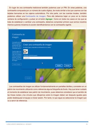 CURSO EXPERTO WINDOWS 10 - RICOSOFT 76
En lugar de una contraseña tradicional también podemos usar un PIN. En otras palabras, una
contraseña compuesta por un número de cuatro dígitos, de modo similar a los que usamos con las
tarjetas bancarias en los cajeros automáticos. Por otra parte, con las cuentas locales, también
podemos utilizar una Contraseña de imagen. Para ello debemos bajar un poco en la misma
ventana de configuración y pulsar en el botón Agregar. Como en todos los casos en los que se
trata de establecer o cambiar una contraseña, debemos comprobar primero que somos nosotros
mismos quienes iniciamos la acción identificándonos con la contraseña vigente.
Las contraseñas de imagen se utilizan fundamentalmente en pantallas táctiles y consisten en un
patrón de movimiento utilizando como referencia alguna fotografía de fondo. Hay que tener cuidado
al momento de establecer ese patrón de movimiento, pues debemos considerar que el sentido de
las líneas rectas y los círculos que dibujemos sobre la imagen deben ser después iguales para
poder desbloquear el equipo e iniciar sesión. Por tanto, lo que sigue es seleccionar la imagen que
va a servir de referencia.
 