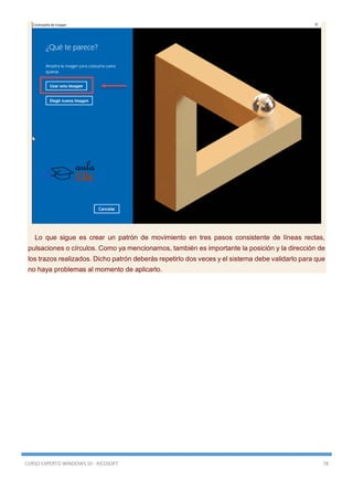 CURSO EXPERTO WINDOWS 10 - RICOSOFT 78
Lo que sigue es crear un patrón de movimiento en tres pasos consistente de líneas rectas,
pulsaciones o círculos. Como ya mencionamos, también es importante la posición y la dirección de
los trazos realizados. Dicho patrón deberás repetirlo dos veces y el sistema debe validarlo para que
no haya problemas al momento de aplicarlo.
 