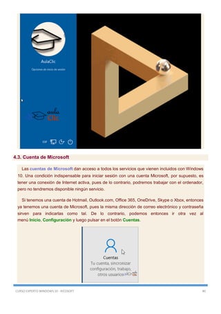 CURSO EXPERTO WINDOWS 10 - RICOSOFT 80
4.3. Cuenta de Microsoft
Las cuentas de Microsoft dan acceso a todos los servicios que vienen incluidos con Windows
10. Una condición indispensable para iniciar sesión con una cuenta Microsoft, por supuesto, es
tener una conexión de Internet activa, pues de lo contrario, podremos trabajar con el ordenador,
pero no tendremos disponible ningún servicio.
Si tenemos una cuenta de Hotmail, Outlook.com, Office 365, OneDrive, Skype o Xbox, entonces
ya tenemos una cuenta de Microsoft, pues la misma dirección de correo electrónico y contraseña
sirven para indicarlas como tal. De lo contrario, podemos entonces ir otra vez al
menú Inicio, Configuración y luego pulsar en el botón Cuentas.
 
