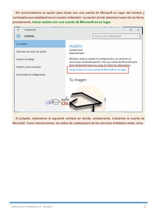 CURSO EXPERTO WINDOWS 10 - RICOSOFT 81
Ahí encontraremos la opción para iniciar con una cuenta de Microsoft en lugar del nombre y
contraseña que establecimos en nuestro ordenador. La opción donde debemos hacer clic se llama,
precisamente, Iniciar sesión con una cuenta de Microsoft en su lugar.
Al pulsarla, obtenemos la siguiente ventana en donde, simplemente, indicamos la cuenta de
Microsoft. Como mencionamos, los datos de cualesquiera de los servicios enlistados antes, sirve.
 