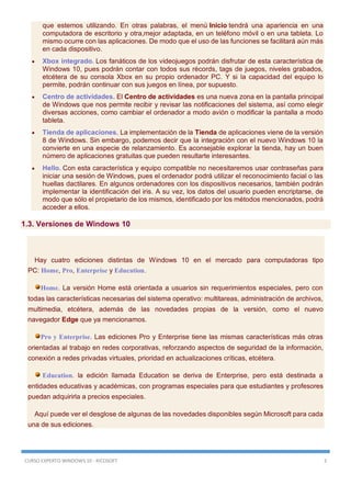 CURSO EXPERTO WINDOWS 10 - RICOSOFT 3
que estemos utilizando. En otras palabras, el menú Inicio tendrá una apariencia en una
computadora de escritorio y otra,mejor adaptada, en un teléfono móvil o en una tableta. Lo
mismo ocurre con las aplicaciones. De modo que el uso de las funciones se facilitará aún más
en cada dispositivo.
 Xbox integrado. Los fanáticos de los videojuegos podrán disfrutar de esta característica de
Windows 10, pues podrán contar con todos sus récords, tags de juegos, niveles grabados,
etcétera de su consola Xbox en su propio ordenador PC. Y si la capacidad del equipo lo
permite, podrán continuar con sus juegos en línea, por supuesto.
 Centro de actividades. El Centro de actividades es una nueva zona en la pantalla principal
de Windows que nos permite recibir y revisar las notificaciones del sistema, así como elegir
diversas acciones, como cambiar el ordenador a modo avión o modificar la pantalla a modo
tableta.
 Tienda de aplicaciones. La implementación de la Tienda de aplicaciones viene de la versión
8 de Windows. Sin embargo, podemos decir que la integración con el nuevo Windows 10 la
convierte en una especie de relanzamiento. Es aconsejable explorar la tienda, hay un buen
número de aplicaciones gratuitas que pueden resultarte interesantes.
 Hello. Con esta característica y equipo compatible no necesitaremos usar contraseñas para
iniciar una sesión de Windows, pues el ordenador podrá utilizar el reconocimiento facial o las
huellas dactilares. En algunos ordenadores con los dispositivos necesarios, también podrán
implementar la identificación del iris. A su vez, los datos del usuario pueden encriptarse, de
modo que sólo el propietario de los mismos, identificado por los métodos mencionados, podrá
acceder a ellos.
1.3. Versiones de Windows 10
Hay cuatro ediciones distintas de Windows 10 en el mercado para computadoras tipo
PC: Home, Pro, Enterprise y Education.
Home. La versión Home está orientada a usuarios sin requerimientos especiales, pero con
todas las características necesarias del sistema operativo: multitareas, administración de archivos,
multimedia, etcétera, además de las novedades propias de la versión, como el nuevo
navegador Edge que ya mencionamos.
Pro y Enterprise. Las ediciones Pro y Enterprise tiene las mismas características más otras
orientadas al trabajo en redes corporativas, reforzando aspectos de seguridad de la información,
conexión a redes privadas virtuales, prioridad en actualizaciones críticas, etcétera.
Education. la edición llamada Education se deriva de Enterprise, pero está destinada a
entidades educativas y académicas, con programas especiales para que estudiantes y profesores
puedan adquirirla a precios especiales.
Aquí puede ver el desglose de algunas de las novedades disponibles según Microsoft para cada
una de sus ediciones.
 