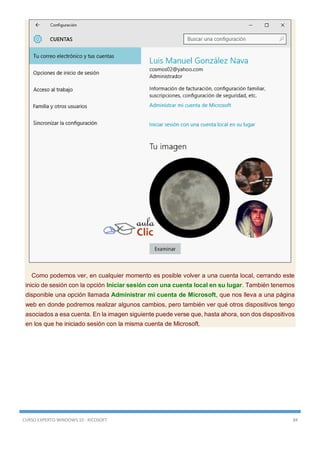 CURSO EXPERTO WINDOWS 10 - RICOSOFT 84
Como podemos ver, en cualquier momento es posible volver a una cuenta local, cerrando este
inicio de sesión con la opción Iniciar sesión con una cuenta local en su lugar. También tenemos
disponible una opción llamada Administrar mi cuenta de Microsoft, que nos lleva a una página
web en donde podremos realizar algunos cambios, pero también ver qué otros dispositivos tengo
asociados a esa cuenta. En la imagen siguiente puede verse que, hasta ahora, son dos dispositivos
en los que he iniciado sesión con la misma cuenta de Microsoft.
 