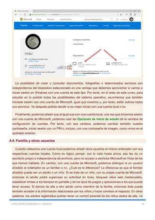 CURSO EXPERTO WINDOWS 10 - RICOSOFT 85
La posibilidad de crear y consultar documentos, fotografías o determinados servicios con
independencia del dispositivo seleccionado es una ventaja que debemos aprovechar si vamos a
iniciar sesión en Windows con una cuenta de este tipo. Por tanto, en el resto de este curso, para
estudiar en lo posible todas las posibilidades del sistema operativo, asumiremos que también
iniciaste sesión con una cuenta de Microsoft, igual que nosotros y, por tanto, están activos todos
sus servicios. Ya después podrás decidir si es mejor iniciar con una cuenta local o no.
Finalmente, podemos añadir que al igual que con una cuenta local, una vez que iniciamos sesión
con una cuenta de Microsoft, podemos usar las Opciones de inicio de sesión de la ventana de
configuración de cuentas. Por tanto, con esa ventana, podemos cambiar también nuestra
contraseña, iniciar sesión con un PIN o, incluso, con una contraseña de imagen, como vimos en el
apartado anterior.
4.4. Familia y otros usuarios
Cuando utilizamos una cuenta local podemos añadir otros usuarios al mismo ordenador con sus
respectivas cuentas locales. Como es lógico pensar, con lo visto hasta ahora, eso les da un
escritorio propio e independencia de archivos, pero no acceso a servicios Microsoft en línea de los
que hemos hablado. En cambio, con una cuenta de Microsoft, podemos distinguir si un usuario
añadido al ordenador es un familiar o no. ¿Cuál es la diferencia? La diferencia es que el familiar
añadido puede ser un adulto o un niño. Si se trata de un niño, con su propia cuenta de Microsoft,
entonces el adulto podrá supervisar su actividad en línea, bloquear sitios web inadecuados,
establecer límites a los tiempos en pantalla y de los tipos de juegos y aplicaciones a los que puede
tener acceso. Si damos de alta a otro adulto como miembro de la familia, entonces éste puede
también acceder a la información relacionada con los niños y hacer cambios al respecto. En otras
palabras, los adultos registrados podrán tener un control parental de los niños dados de alta, no
 