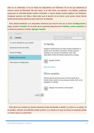 CURSO EXPERTO WINDOWS 10 - RICOSOFT 86
sólo en un ordenador, si no en todos los dispositivos con Windows 10 en los que utilicemos la
misma cuenta de Microsoft. De ese modo, si el niño tiene, por ejemplo, una tableta, podemos
supervisar su actividad desde nuestro ordenador o incluso desde nuestro teléfono con Windows.
Cualquier persona con hijas e hijos sabe que el asunto no es menor, pero pocas veces hemos
tenido herramientas efectivas para intervenir al respecto.
Para añadir familiares a un dispositivo tenemos que recurrir otra vez al menú Configuración y
luego al botón Cuentas. En el panel de la izquierda seleccionamos Familia y otros usuarios y a
la derecha pulsamos el botón Agregar familiar.
Esto abre una ventana en donde indicamos el tipo de familiar a añadir: un menor o un adulto. Si
es posible, siempre es preferible añadir primero a un adulto si lo que se busca es después añadir
un menor para su supervisión.
 