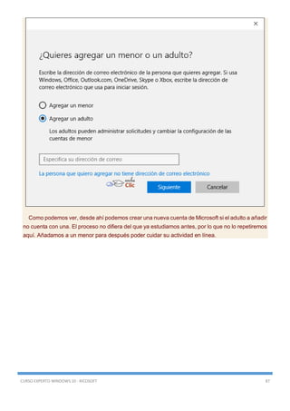 CURSO EXPERTO WINDOWS 10 - RICOSOFT 87
Como podemos ver, desde ahí podemos crear una nueva cuenta de Microsoft si el adulto a añadir
no cuenta con una. El proceso no difiera del que ya estudiamos antes, por lo que no lo repetiremos
aquí. Añadamos a un menor para después poder cuidar su actividad en línea.
 