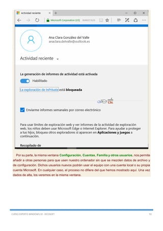 CURSO EXPERTO WINDOWS 10 - RICOSOFT 92
Por su parte, la misma ventana Configuración, Cuentas, Familia y otros usuarios, nos permite
añadir a otras personas para que usen nuestro ordenador sin que se mezclen datos de archivo y
de configuración. Dichos usuarios nuevos podrán usar el equipo con una cuenta local o su propia
cuenta Microsoft. En cualquier caso, el proceso no difiere del que hemos mostrado aquí. Una vez
dados de alta, los veremos en la misma ventana.
 