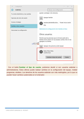 CURSO EXPERTO WINDOWS 10 - RICOSOFT 93
Con el botón Cambiar el tipo de cuenta, podremos decidir si son usuarios estándar o
administradores. Estos últimos puede realizar cambios en la configuración del equipo, instalar
programas, etcétera. Los derechos de los usuarios estándar son más restringidos, por lo que no
pueden hacer cambios sustanciales en el ordenador.
 