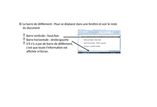 8) La barre de défilement : Pour se déplacer dans une fenêtre et voir le reste
du document
 Barre verticale : haut/bas
 Barre horizontale : droite/gauche
 S’il n’y a pas de barre de défilement,
c’est que toute l’information est
affichée à l’écran.
 