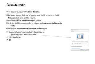 Écran de veille
Vous pouvez changer votre écran de veille.
1) Faites un bouton droit sur le bureau pour ouvrir le menu et choisir
Personnaliser. Une fenêtre s’ouvre.
2) Cliquer sur Écran de verrouillage à gauche
3) À droite de l’écran, descendre et cliquer sur Paramètres de l’écran de
veille
4) La fenêtre paramètres de l’écran de veille s’ouvre
5) Choisir le type d’écran voulu en cliquant sur la
petite flèche du menu déroulant
6) Faire Appliquer
7) OK
 