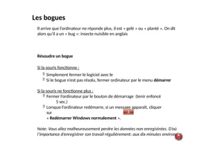 Les bogues
Il arrive que l’ordinateur ne réponde plus, il est « gelé » ou « planté ». On dit
alors qu’il a un « bug »: insecte nuisible en anglais
Résoudre un bogue
Si la souris fonctionne :
 Simplement fermer le logiciel avec le
 Si le bogue n’est pas résolu, fermer ordinateur par le menu démarrer
Si la souris ne fonctionne plus :
 Fermer l’ordinateur par le bouton de démarrage (tenir enfoncé
5 sec.)
 Lorsque l’ordinateur redémarre, si un message apparaît, cliquer
sur
« Redémarrer Windows normalement ».
Note: Vous allez malheureusement perdre les données non enregistrées. D’où
l’importance d’enregistrer son travail régulièrement: aux dix minutes environ.
 