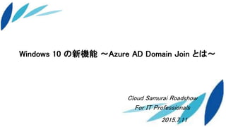 Windows 10 の新機能 ～Azure AD Domain Join とは～
2015.7.11
Cloud Samurai Roadshow
For IT Professionals
 