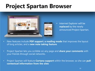 Project Spartan Browser
• New features include PDF support, a reading mode that improves the layout
of long articles, and a new note taking feature.
• Project Spartan lets you scribble on any page and share your comments with
your friends through social networks.
• Project Spartan will feature Cortana support within the browser, so she can pull
contextual information from the sites
• Internet Explorer will be
replaced by the newly
announced Project Spartan.
10
 